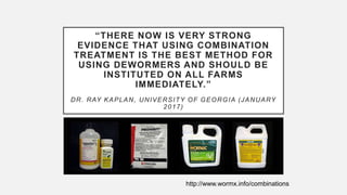“THERE NOW IS VERY STRONG
EVIDENCE THAT USING COMBINATION
TREATMENT IS THE BEST METHOD FOR
USING DEWORMERS AND SHOULD BE
INSTITUTED ON ALL FARMS
IMMEDIATELY.”
DR. RAY KAPLAN, UNIVERSITY OF GEORGIA (JANUARY
2017)
http://www.wormx.info/combinations
 