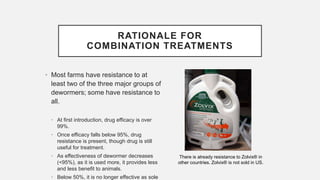 RATIONALE FOR
COMBINATION TREATMENTS
• Most farms have resistance to at
least two of the three major groups of
dewormers; some have resistance to
all.
• At first introduction, drug efficacy is over
99%.
• Once efficacy falls below 95%, drug
resistance is present, though drug is still
useful for treatment.
• As effectiveness of dewormer decreases
(<95%), as it is used more, it provides less
and less benefit to animals.
• Below 50%, it is no longer effective as sole
There is already resistance to Zolvix® in
other countries. Zolvix® is not sold in US.
 