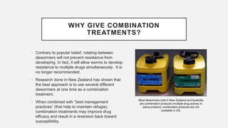 WHY GIVE COMBINATION
TREATMENTS?
• Contrary to popular belief, rotating between
dewormers will not prevent resistance from
developing. In fact, it will allow worms to develop
resistance to multiple drugs simultaneously. It is
no longer recommended.
• Research done in New Zealand has shown that
the best approach is to use several different
dewormers at one time as a combination
treatment.
• When combined with “best management
practices” (that help to maintain refugia),
combination treatments may improve drug
efficacy and result in a reversion back toward
susceptibility.
Most dewormers sold in New Zealand and Australia
are combination products (multiple drug actives in
same product); combination products are not
available in US.
 