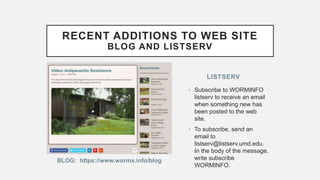 BLOG: https://www.wormx.info/blog
• Subscribe to WORMINFO
listserv to receive an email
when something new has
been posted to the web
site.
• To subscribe, send an
email to
listserv@listserv.umd.edu.
In the body of the message,
write subscribe
WORMINFO.
LISTSERV
RECENT ADDITIONS TO WEB SITE
BLOG AND LISTSERV
 