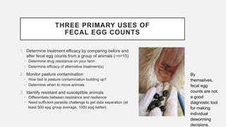 THREE PRIMARY USES OF
FECAL EGG COUNTS
1. Determine treatment efficacy by comparing before and
after fecal egg counts from a group of animals (~n=15)
• Determine drug resistance on your farm
• Determine efficacy of alternative treatment(s)
2. Monitor pasture contamination
• How fast is pasture contamination building up?
• Determine when to move animals
3. Identify resistant and susceptible animals
• Differentiate between resistance and resilience
• Need sufficient parasite challenge to get data separation (at
least 500 epg group average, 1000 epg better)
By
themselves,
fecal egg
counts are not
a good
diagnostic tool
for making
individual
deworming
decisions.
 