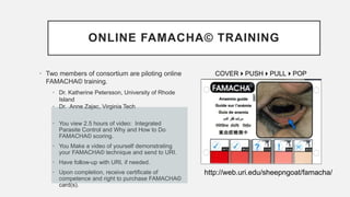 ONLINE FAMACHA© TRAINING
• Two members of consortium are piloting online
FAMACHA© training.
• Dr. Katherine Petersson, University of Rhode
Island
• Dr. Anne Zajac, Virginia Tech
• You view 2.5 hours of video: Integrated
Parasite Control and Why and How to Do
FAMACHA© scoring.
• You Make a video of yourself demonstrating
your FAMACHA© technique and send to URI.
• Have follow-up with URI, if needed.
• Upon completion, receive certificate of
competence and right to purchase FAMACHA©
card(s).
http://web.uri.edu/sheepngoat/famacha/
COVERPUSHPULLPOP
 