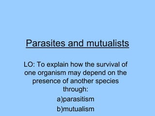Parasites and mutualists
LO: To explain how the survival of
one organism may depend on the
presence of another species
through:
a)parasitism
b)mutualism

 