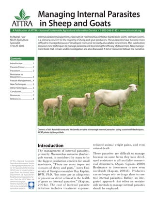 Managing Internal Parasites
  ATTRA in Sheep and Goats
   A Publication of ATTRA - National Sustainable Agriculture Information Service • 1-800-346-9140 • www.attra.ncat.org

By Margo Hale                             Internal parasite management, especially of Haemonchus contortus (barberpole worm, stomach worm),
NCAT Agriculture                          is a primary concern for the majority of sheep and goat producers. These parasites have become more
Specialist                                difﬁcult to manage because of developed resistance to nearly all available dewormers. This publication
© NCAT 2006                               discusses new techniques to manage parasites and to prolong the efﬁcacy of dewormers. New manage-
                                          ment tools that remain under investigation are also discussed. A list of resources follows the narrative.


Contents
Introduction ..................... 1
Parasite Primer ................ 2
Parasitism .......................... 2
Resistance to
Dewormers ....................... 3
Pasture Management ... 4
New Techniques ............. 5
Other Techniques........... 6
Conclusion ........................ 7
Resources .......................... 7
References ........................ 8




                                          Owners of this Katahdin ewe and her lambs are able to manage internal parasites using sustainable techniques.
                                          NCAT photo by Margo Hale.




                                          Introduction                                            reduced animal weight gains, and even
                                                                                                  animal death.
                                          The management of internal parasites,
                                          primarily Haemonchus contortus (barber-                 These parasites are difﬁ cult to manage
                                          pole worm), is considered by many to be                 because on some farms they have devel-
ATTRA—National Sustainable                the biggest production concern for small                oped resistance to all available commer-
Agriculture Information Service
is managed by the National Cen-
                                          ruminants. “There are many important                    cial dewormers. (Zajac, Gipson, 2000)
ter for Appropriate Technology            diseases of sheep and goats,” notes Uni-                Resistance to dewormers is now seen
(NCAT) and is funded under a
grant from the United States
                                          versity of Georgia researcher Ray Kaplan,               worldwide (Kaplan, 2004b). Producers
Department of Agriculture’s               DVM, PhD, “but none are as ubiquitous                   can no longer rely on drugs alone to con-
Rural Business-Cooperative Ser-
vice. Visit the NCAT Web site
                                          or present as direct a threat to the health             trol internal parasites. Rather, an inte-
(www.ncat.org/agri.                       of goats as internal parasites.” (Kaplan,               grated approach that relies on sustain-
html) for more informa-
tion on our sustainable
                                          2004a). The cost of internal parasite                   able methods to manage internal parasites
agriculture projects.                     infection includes treatment expense,                   should be employed.
 