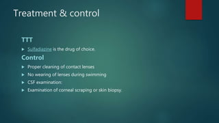 Treatment & control
TTT
 Sulfadiazine is the drug of choice.
Control
 Proper cleaning of contact lenses
 No wearing of lenses during swimming
 CSF examination:
 Examination of corneal scraping or skin biopsy.
 