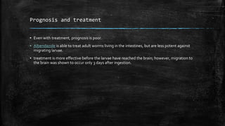 Prognosis and treatment
▪ Even with treatment, prognosis is poor.
▪ Albendazole is able to treat adult worms living in the intestines, but are less potent against
migrating larvae.
▪ treatment is more effective before the larvae have reached the brain; however, migration to
the brain was shown to occur only 3 days after ingestion.
 