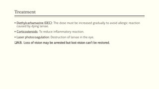 Treatment
 Diethylcarbamazine (DEC): The dose must be increased gradually to avoid allergic reaction
caused by dying larvae.
 Corticosteroids: To reduce inflammatory reaction.
 Laser photocoagulation: Destruction of larvae in the eye.
N.B. Loss of vision may be arrested but lost vision can’t be restored.
 