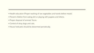  Health education (Proper washing of raw vegetables and hands before meals).
 Prevent children from eating dirt or playing with puppies and kittens.
 Proper disposal of animals’ feces.
 Control of stray dogs and cats.
 House hold pets should be dewormed periodically.
 
