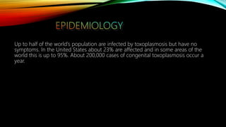 Up to half of the world's population are infected by toxoplasmosis but have no
symptoms. In the United States about 23% are affected and in some areas of the
world this is up to 95%. About 200,000 cases of congenital toxoplasmosis occur a
year.
 