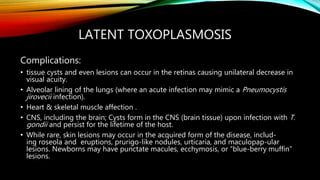 LATENT TOXOPLASMOSIS
Complications:
• tissue cysts and even lesions can occur in the retinas causing unilateral decrease in
visual acuity.
• Alveolar lining of the lungs (where an acute infection may mimic a Pneumocystis
jirovecii infection).
• Heart & skeletal muscle affection .
• CNS, including the brain; Cysts form in the CNS (brain tissue) upon infection with T.
gondii and persist for the lifetime of the host.
• While rare, skin lesions may occur in the acquired form of the disease, includ-
ing roseola and eruptions, prurigo-like nodules, urticaria, and maculopap-ular
lesions. Newborns may have punctate macules, ecchymosis, or “blue-berry muffin”
lesions.
 
