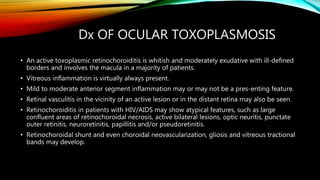 Dx OF OCULAR TOXOPLASMOSIS
• An active toxoplasmic retinochoroiditis is whitish and moderately exudative with ill-defined
borders and involves the macula in a majority of patients.
• Vitreous inflammation is virtually always present.
• Mild to moderate anterior segment inflammation may or may not be a pres-enting feature.
• Retinal vasculitis in the vicinity of an active lesion or in the distant retina may also be seen.
• Retinochoroiditis in patients with HIV/AIDS may show atypical features, such as large
confluent areas of retinochoroidal necrosis, active bilateral lesions, optic neuritis, punctate
outer retinitis, neuroretinitis, papillitis and/or pseudoretinitis.
• Retinochoroidal shunt and even choroidal neovascularization, gliosis and vitreous tractional
bands may develop.
 