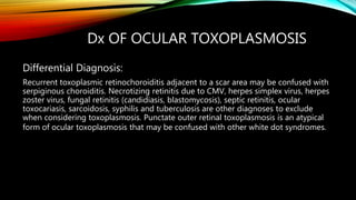Dx OF OCULAR TOXOPLASMOSIS
Differential Diagnosis:
Recurrent toxoplasmic retinochoroiditis adjacent to a scar area may be confused with
serpiginous choroiditis. Necrotizing retinitis due to CMV, herpes simplex virus, herpes
zoster virus, fungal retinitis (candidiasis, blastomycosis), septic retinitis, ocular
toxocariasis, sarcoidosis, syphilis and tuberculosis are other diagnoses to exclude
when considering toxoplasmosis. Punctate outer retinal toxoplasmosis is an atypical
form of ocular toxoplasmosis that may be confused with other white dot syndromes.
 