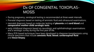 Dx OF CONGENITAL TOXOPLAS-
MOSIS
• During pregnancy, serological testing is recommended at three week intervals.
• Prenatal diagnosis based on testing of amniotic fluid and ultrasound examinations.
• neonatal diagnosis based on molecular testing of placenta and cord blood and
comparative mother-child serologic tests.
• early childhood diagnosis based on neurologic and ophthalmologic examinations
and a serologic survey during the first year of life.
• Many PCR-based techniques have been developed to diagnose toxoplasmosis using
clinical specimens that include amniotic fluid, blood, cerebrospinal fluid
and tissue biopsy.
 