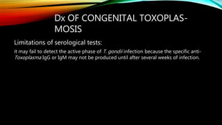 Dx OF CONGENITAL TOXOPLAS-
MOSIS
Limitations of serological tests:
it may fail to detect the active phase of T. gondii infection because the specific anti-
Toxoplasma IgG or IgM may not be produced until after several weeks of infection.
 