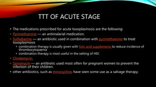 TTT OF ACUTE STAGE
• The medications prescribed for acute toxoplasmosis are the following:
• Pyrimethamine — an antimalarial medication.
• Sulfadiazine — an antibiotic used in combination with pyrimethamine to treat
toxoplasmosis
• combination therapy is usually given with folic acid supplements to reduce incidence of
thrombocytopaenia
• combination therapy is most useful in the setting of HIV.
• Clindamycin.
• Spiramycin — an antibiotic used most often for pregnant women to prevent the
infection of their children.
• other antibiotics, such as minocycline, have seen some use as a salvage therapy.
 