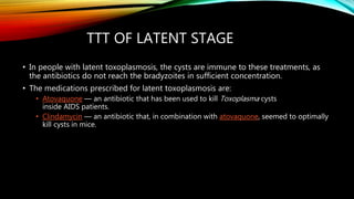 TTT OF LATENT STAGE
• In people with latent toxoplasmosis, the cysts are immune to these treatments, as
the antibiotics do not reach the bradyzoites in sufficient concentration.
• The medications prescribed for latent toxoplasmosis are:
• Atovaquone — an antibiotic that has been used to kill Toxoplasma cysts
inside AIDS patients.
• Clindamycin — an antibiotic that, in combination with atovaquone, seemed to optimally
kill cysts in mice.
 
