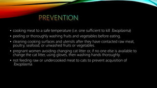 • cooking meat to a safe temperature (i.e. one sufficient to kill Toxoplasma)
• peeling or thoroughly washing fruits and vegetables before eating.
• cleaning cooking surfaces and utensils after they have contacted raw meat,
poultry, seafood, or unwashed fruits or vegetables.
• pregnant women avoiding changing cat litter or, if no one else is available to
change the cat litter, using gloves, then washing hands thoroughly.
• not feeding raw or undercooked meat to cats to prevent acquisition of
Toxoplasma.
 
