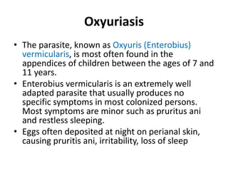 Oxyuriasis
• The parasite, known as Oxyuris (Enterobius)
vermicularis, is most often found in the
appendices of children between the ages of 7 and
11 years.
• Enterobius vermicularis is an extremely well
adapted parasite that usually produces no
specific symptoms in most colonized persons.
Most symptoms are minor such as pruritus ani
and restless sleeping.
• Eggs often deposited at night on perianal skin,
causing pruritis ani, irritability, loss of sleep
 