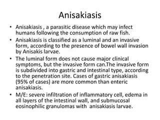 Anisakiasis
• Anisakiasis , a parasitic disease which may infect
humans following the consumption of raw fish.
• Anisakiasis is classified as a luminal and an invasive
form, according to the presence of bowel wall invasion
by Anisakis larvae.
• The luminal form does not cause major clinical
symptoms, but the invasive form can.The invasive form
is subdivided into gastric and intestinal type, according
to the penetration site. Cases of gastric anisakiasis
(95% of cases) are more common than enteric
anisakiasis.
• M/E: severe infiltration of inflammatory cell, edema in
all layers of the intestinal wall, and submucosal
eosinophilic granulomas with anisakiasis larvae.
 