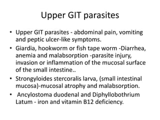 Upper GIT parasites
• Upper GIT parasites - abdominal pain, vomiting
and peptic ulcer-like symptoms.
• Giardia, hookworm or fish tape worm -Diarrhea,
anemia and malabsorption -parasite injury,
invasion or inflammation of the mucosal surface
of the small intestine..
• Strongyloides stercoralis larva, (small intestinal
mucosa)-mucosal atrophy and malabsorption.
• Ancylostoma duodenal and Diphyllobothrium
Latum - iron and vitamin B12 deficiency.
 
