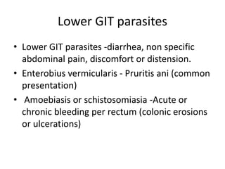 Lower GIT parasites
• Lower GIT parasites -diarrhea, non specific
abdominal pain, discomfort or distension.
• Enterobius vermicularis - Pruritis ani (common
presentation)
• Amoebiasis or schistosomiasia -Acute or
chronic bleeding per rectum (colonic erosions
or ulcerations)
 