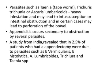 • Parasites such as Taenia (tape worm), Trichuris
trichunia or Ascaris lumbericoids - heavy
infestation and may lead to intussusception or
intestinal obstruction and in certain cases may
lead to perforation of the bowel.
• Appendicitis occurs secondary to obstruction
by several parasites.
• A study from India,revealed that in 2.5% of
patients who had a appendectomy were due
to parasites such as E Vermicularis, E
histolytica, A. Lumbricoides, Trichiura and
Taenia spp
 