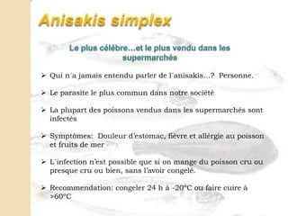  Qui n´a jamais entendu parler de l´anisakis…? Personne.
 Le parasite le plus commun dans notre société
 La plupart des poissons vendus dans les supermarchés sont
infectés
 Symptômes: Douleur d’estomac, fièvre et allérgie au poisson
et fruits de mer
 L´infection n’est possible que si on mange du poisson cru ou
presque cru ou bien, sans l’avoir congelé.
 Recommendation: congeler 24 h à -20ºC ou faire cuire à
>60ºC
 