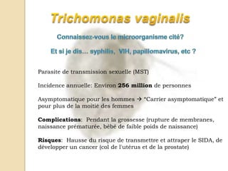 Parasite de transmission sexuelle (MST)
Incidence annuelle: Environ 256 million de personnes
Asymptomatique pour les hommes  “Carrier asymptomatique” et
pour plus de la moitié des femmes
Complications: Pendant la grossesse (rupture de membranes,
naissance prématurée, bébé de faible poids de naissance)
Risques: Hausse du risque de transmettre et attraper le SIDA, de
développer un cancer (col de l'utérus et de la prostate)
 