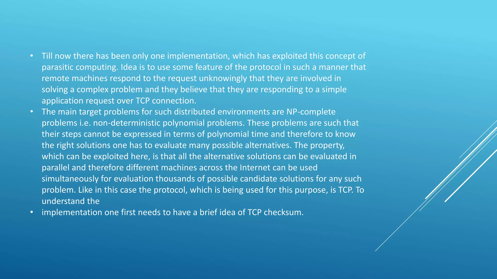 • Till now there has been only one implementation, which has exploited this concept of
parasitic computing. Idea is to use some feature of the protocol in such a manner that
remote machines respond to the request unknowingly that they are involved in
solving a complex problem and they believe that they are responding to a simple
application request over TCP connection.
• The main target problems for such distributed environments are NP-complete
problems i.e. non-deterministic polynomial problems. These problems are such that
their steps cannot be expressed in terms of polynomial time and therefore to know
the right solutions one has to evaluate many possible alternatives. The property,
which can be exploited here, is that all the alternative solutions can be evaluated in
parallel and therefore different machines across the Internet can be used
simultaneously for evaluation thousands of possible candidate solutions for any such
problem. Like in this case the protocol, which is being used for this purpose, is TCP. To
understand the
• implementation one first needs to have a brief idea of TCP checksum.
 