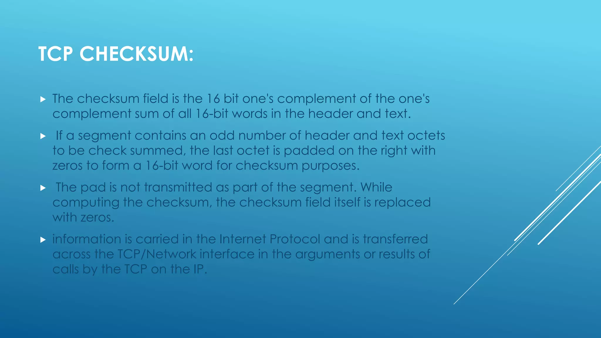 TCP CHECKSUM:
 The checksum field is the 16 bit one's complement of the one's
complement sum of all 16-bit words in the header and text.
 If a segment contains an odd number of header and text octets
to be check summed, the last octet is padded on the right with
zeros to form a 16-bit word for checksum purposes.
 The pad is not transmitted as part of the segment. While
computing the checksum, the checksum field itself is replaced
with zeros.
 information is carried in the Internet Protocol and is transferred
across the TCP/Network interface in the arguments or results of
calls by the TCP on the IP.
 