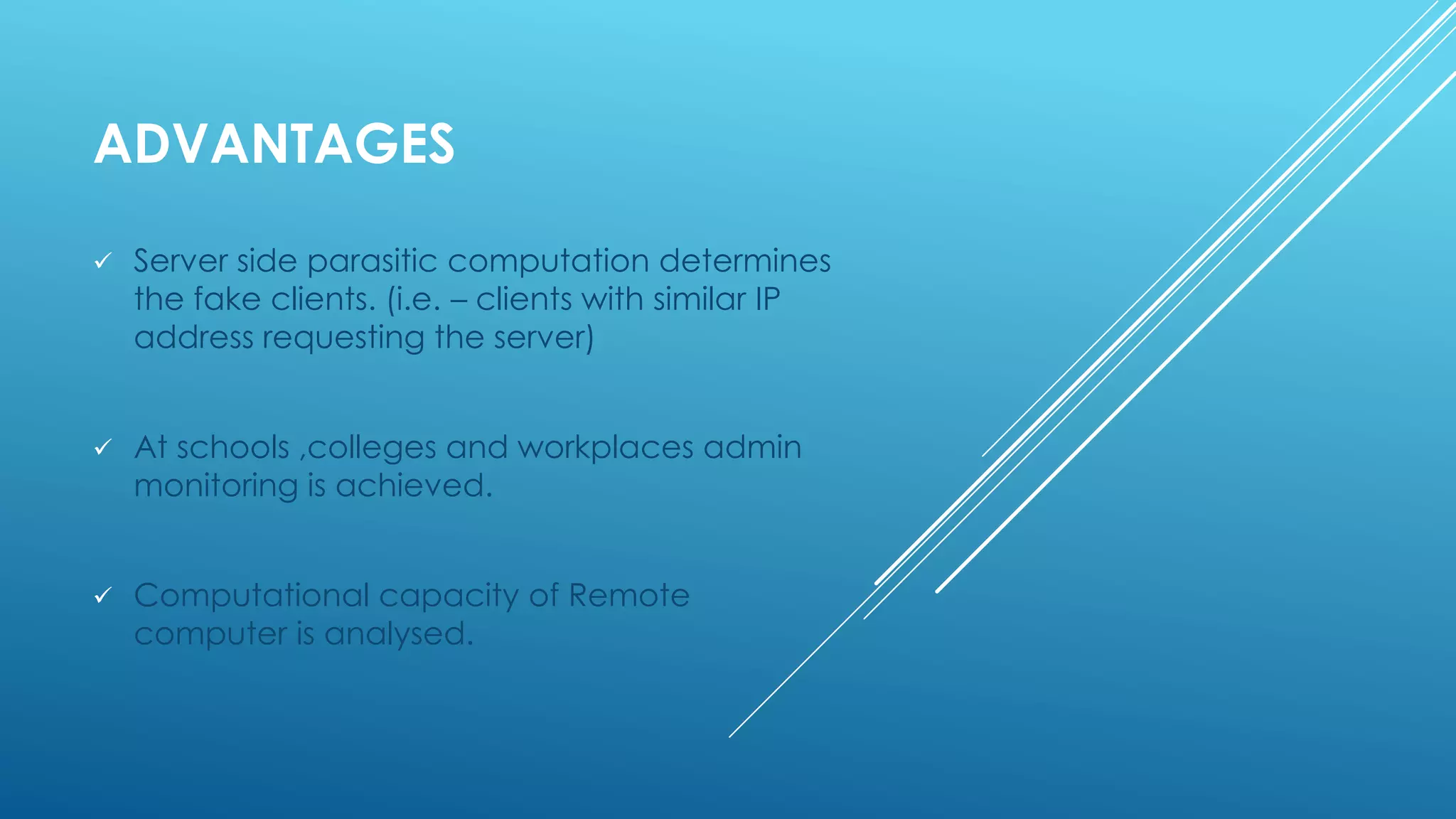 ADVANTAGES
 Server side parasitic computation determines
the fake clients. (i.e. – clients with similar IP
address requesting the server)
 At schools ,colleges and workplaces admin
monitoring is achieved.
 Computational capacity of Remote
computer is analysed.
 