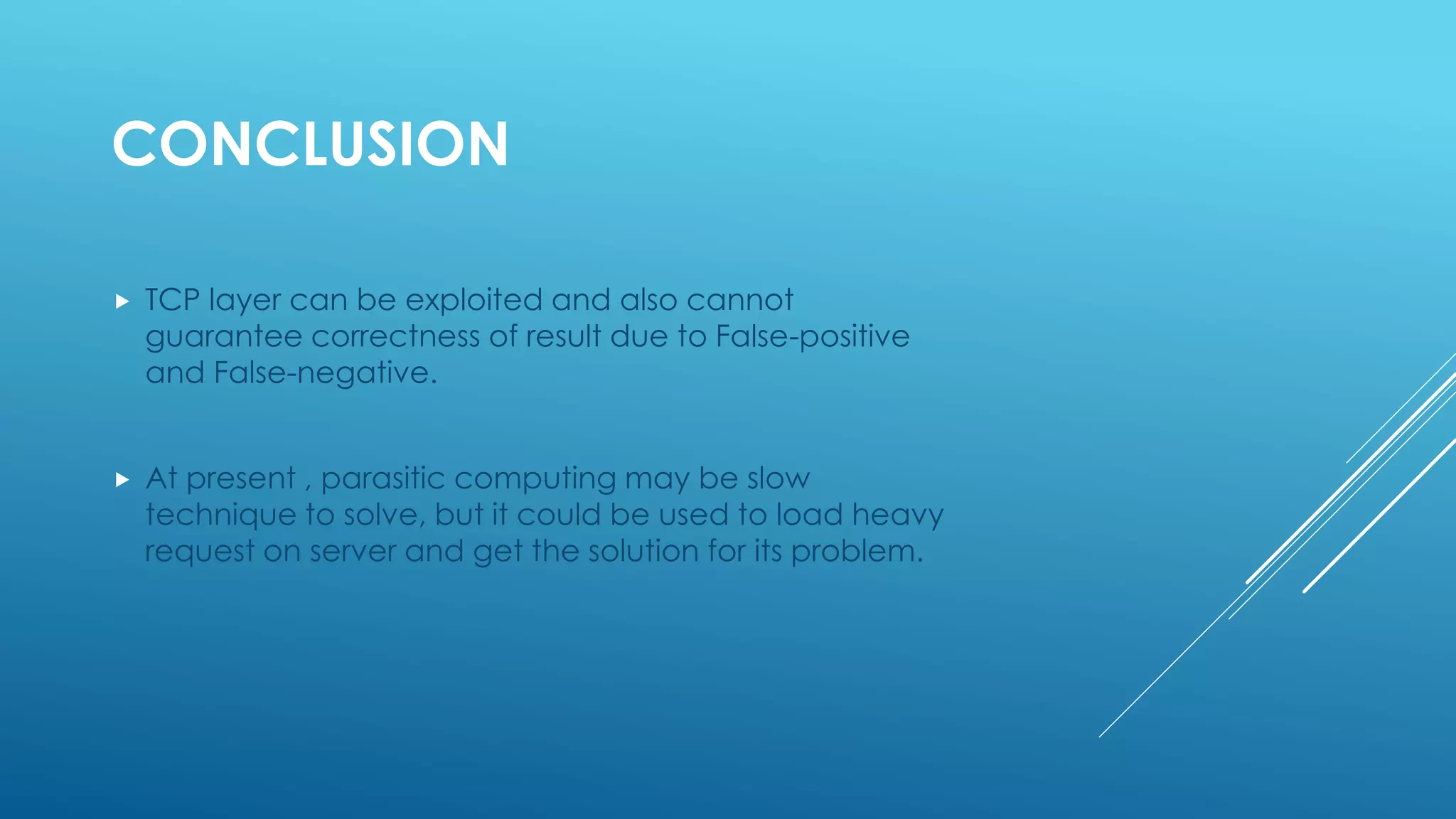 CONCLUSION
 TCP layer can be exploited and also cannot
guarantee correctness of result due to False-positive
and False-negative.
 At present , parasitic computing may be slow
technique to solve, but it could be used to load heavy
request on server and get the solution for its problem.
 