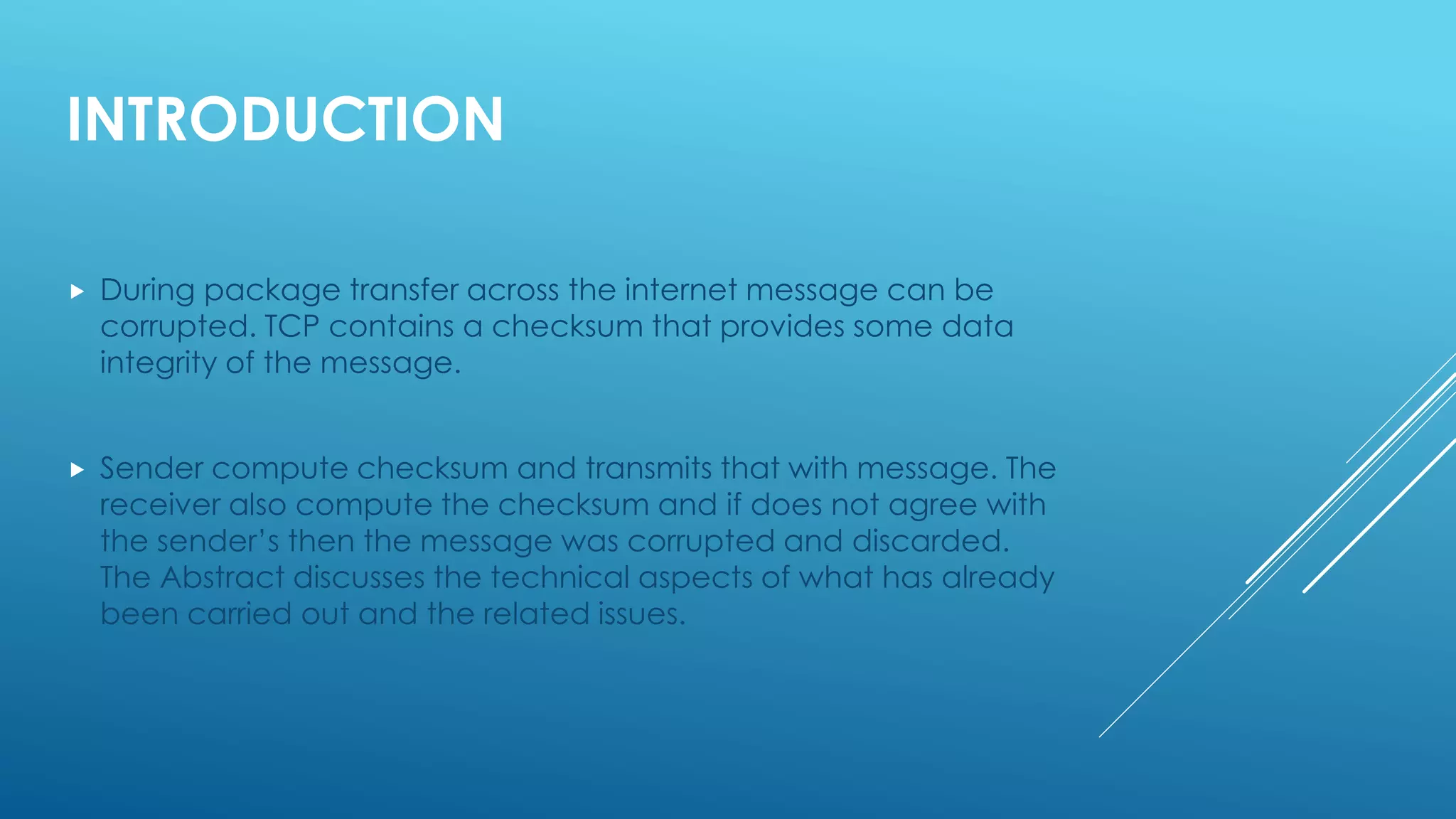 INTRODUCTION
 During package transfer across the internet message can be
corrupted. TCP contains a checksum that provides some data
integrity of the message.
 Sender compute checksum and transmits that with message. The
receiver also compute the checksum and if does not agree with
the sender’s then the message was corrupted and discarded.
The Abstract discusses the technical aspects of what has already
been carried out and the related issues.
 
