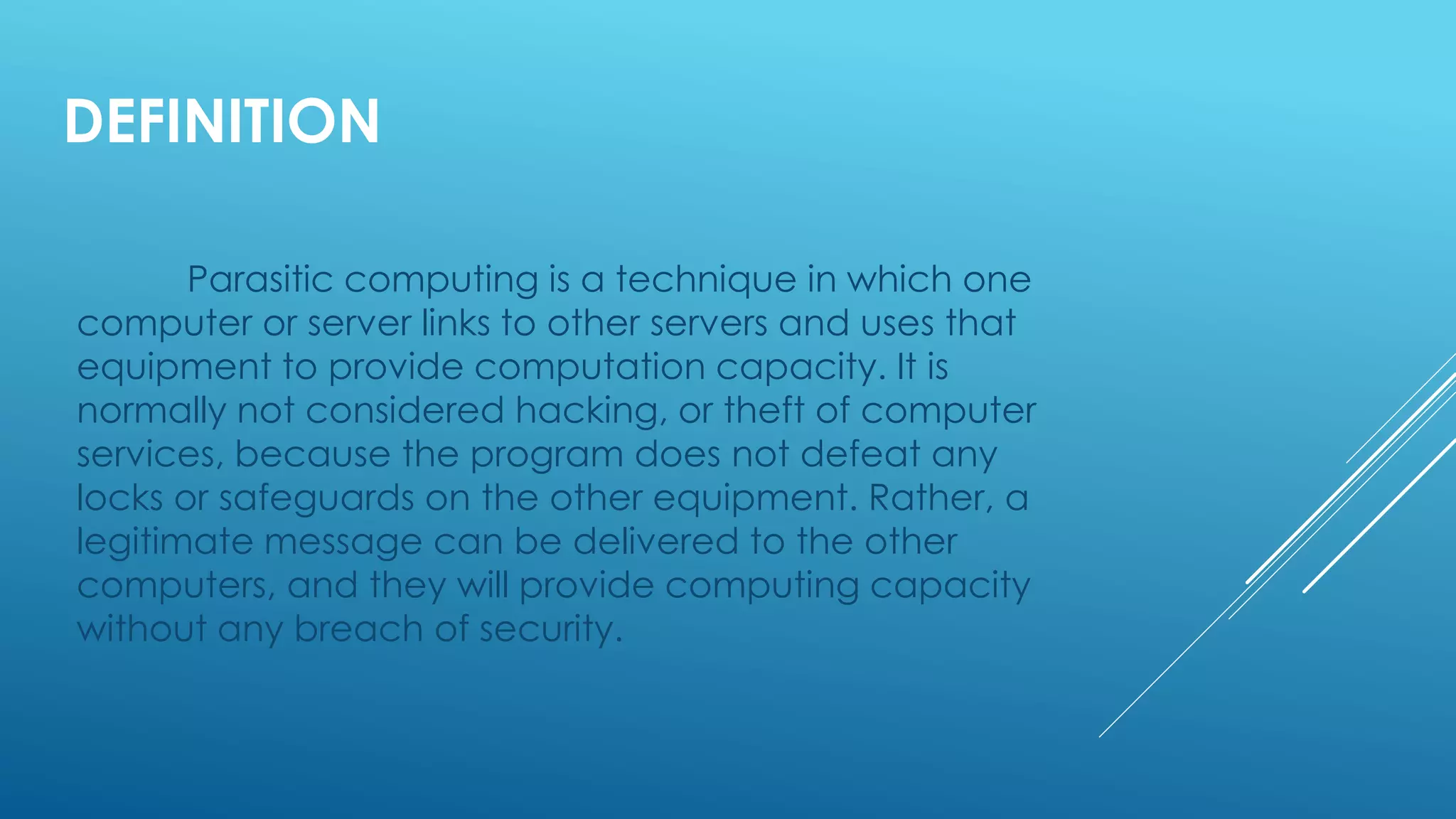 DEFINITION
Parasitic computing is a technique in which one
computer or server links to other servers and uses that
equipment to provide computation capacity. It is
normally not considered hacking, or theft of computer
services, because the program does not defeat any
locks or safeguards on the other equipment. Rather, a
legitimate message can be delivered to the other
computers, and they will provide computing capacity
without any breach of security.
 