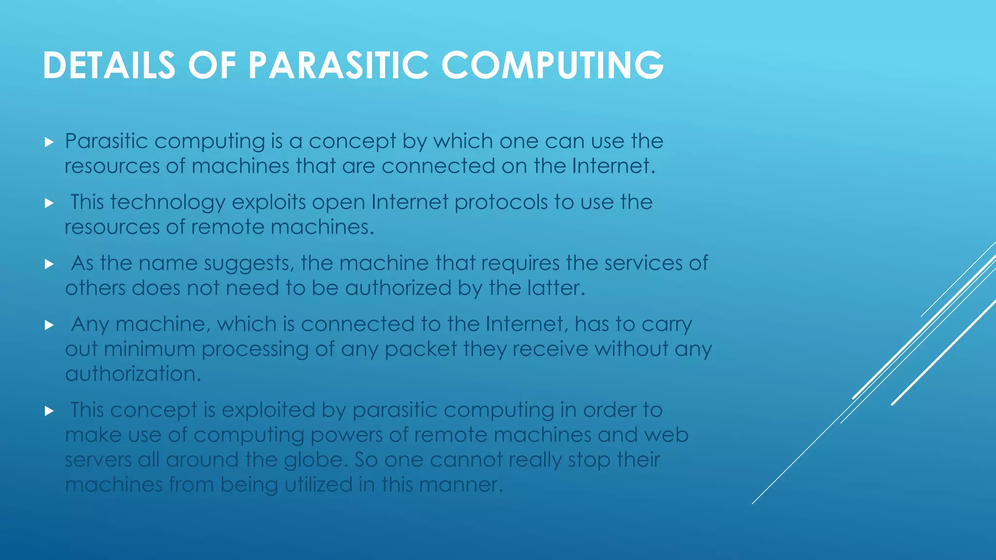 DETAILS OF PARASITIC COMPUTING
 Parasitic computing is a concept by which one can use the
resources of machines that are connected on the Internet.
 This technology exploits open Internet protocols to use the
resources of remote machines.
 As the name suggests, the machine that requires the services of
others does not need to be authorized by the latter.
 Any machine, which is connected to the Internet, has to carry
out minimum processing of any packet they receive without any
authorization.
 This concept is exploited by parasitic computing in order to
make use of computing powers of remote machines and web
servers all around the globe. So one cannot really stop their
machines from being utilized in this manner.
 