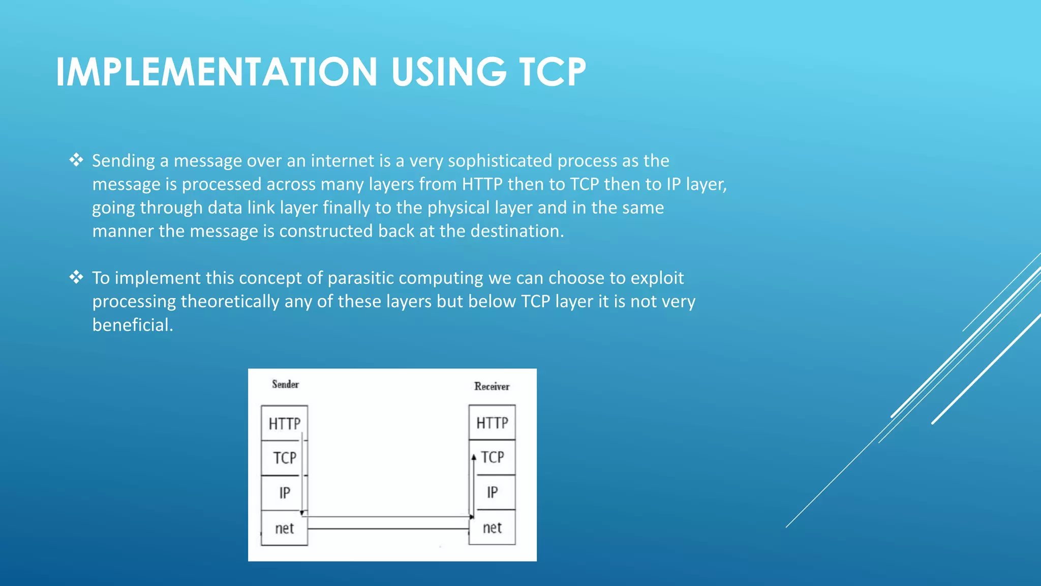 IMPLEMENTATION USING TCP
 Sending a message over an internet is a very sophisticated process as the
message is processed across many layers from HTTP then to TCP then to IP layer,
going through data link layer finally to the physical layer and in the same
manner the message is constructed back at the destination.
 To implement this concept of parasitic computing we can choose to exploit
processing theoretically any of these layers but below TCP layer it is not very
beneficial.
 
