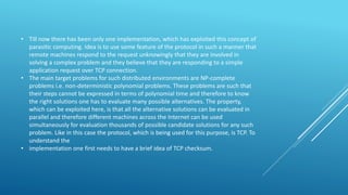• Till now there has been only one implementation, which has exploited this concept of
parasitic computing. Idea is to use some feature of the protocol in such a manner that
remote machines respond to the request unknowingly that they are involved in
solving a complex problem and they believe that they are responding to a simple
application request over TCP connection.
• The main target problems for such distributed environments are NP-complete
problems i.e. non-deterministic polynomial problems. These problems are such that
their steps cannot be expressed in terms of polynomial time and therefore to know
the right solutions one has to evaluate many possible alternatives. The property,
which can be exploited here, is that all the alternative solutions can be evaluated in
parallel and therefore different machines across the Internet can be used
simultaneously for evaluation thousands of possible candidate solutions for any such
problem. Like in this case the protocol, which is being used for this purpose, is TCP. To
understand the
• implementation one first needs to have a brief idea of TCP checksum.
 