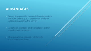 ADVANTAGES
 Server side parasitic computation determines
the fake clients. (i.e. – clients with similar IP
address requesting the server)
 At schools ,colleges and workplaces admin
monitoring is achieved.
 Computational capacity of Remote
computer is analysed.
 