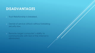 DISADVANTAGES
o Trust Relationship is breaked.
o Denial of service attack without breaking
security law.
o Remote target computer’s ability to
communicate with rest of the internet is
eliminated.
 