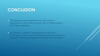 CONCLUSION
 TCP layer can be exploited and also cannot
guarantee correctness of result due to False-positive
and False-negative.
 At present , parasitic computing may be slow
technique to solve, but it could be used to load heavy
request on server and get the solution for its problem.
 