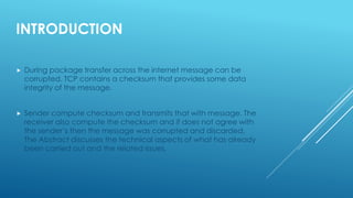 INTRODUCTION
 During package transfer across the internet message can be
corrupted. TCP contains a checksum that provides some data
integrity of the message.
 Sender compute checksum and transmits that with message. The
receiver also compute the checksum and if does not agree with
the sender’s then the message was corrupted and discarded.
The Abstract discusses the technical aspects of what has already
been carried out and the related issues.
 