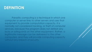 DEFINITION
Parasitic computing is a technique in which one
computer or server links to other servers and uses that
equipment to provide computation capacity. It is
normally not considered hacking, or theft of computer
services, because the program does not defeat any
locks or safeguards on the other equipment. Rather, a
legitimate message can be delivered to the other
computers, and they will provide computing capacity
without any breach of security.
 