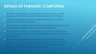 DETAILS OF PARASITIC COMPUTING
 Parasitic computing is a concept by which one can use the
resources of machines that are connected on the Internet.
 This technology exploits open Internet protocols to use the
resources of remote machines.
 As the name suggests, the machine that requires the services of
others does not need to be authorized by the latter.
 Any machine, which is connected to the Internet, has to carry
out minimum processing of any packet they receive without any
authorization.
 This concept is exploited by parasitic computing in order to
make use of computing powers of remote machines and web
servers all around the globe. So one cannot really stop their
machines from being utilized in this manner.
 