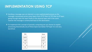 IMPLEMENTATION USING TCP
 Sending a message over an internet is a very sophisticated process as the
message is processed across many layers from HTTP then to TCP then to IP layer,
going through data link layer finally to the physical layer and in the same
manner the message is constructed back at the destination.
 To implement this concept of parasitic computing we can choose to exploit
processing theoretically any of these layers but below TCP layer it is not very
beneficial.
 