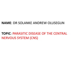 NAME: DR SOLANKE ANDREW OLUSEGUN
TOPIC: PARASITIC DISEASE OF THE CENTRAL
NERVOUS SYSTEM (CNS)
 
