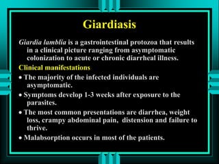 Giardiasis
Giardia lamblia is a gastrointestinal protozoa that results
in a clinical picture ranging from asymptomatic
colonization to acute or chronic diarrheal illness.
Clinical manifestations
 The majority of the infected individuals are
asymptomatic.
 Symptoms develop 1-3 weeks after exposure to the
parasites.
 The most common presentations are diarrhea, weight
loss, crampy abdominal pain, distension and failure to
thrive.
 Malabsorption occurs in most of the patients.
 