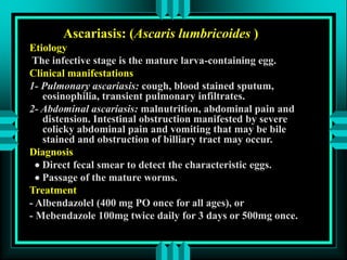 Ascariasis: (Ascaris lumbricoides )
Etiology
The infective stage is the mature larva-containing egg.
Clinical manifestations
1- Pulmonary ascariasis: cough, blood stained sputum,
eosinophilia, transient pulmonary infiltrates.
2- Abdominal ascariasis: malnutrition, abdominal pain and
distension. Intestinal obstruction manifested by severe
colicky abdominal pain and vomiting that may be bile
stained and obstruction of billiary tract may occur.
Diagnosis
 Direct fecal smear to detect the characteristic eggs.
 Passage of the mature worms.
Treatment
- Albendazolel (400 mg PO once for all ages), or
- Mebendazole 100mg twice daily for 3 days or 500mg once.
 