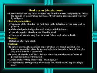 Hookworms (Ancylostoma)
 Larvae which are the infective form are found in warm damp soil and infect
the human by penetrating the skin or by drinking contaminated water or
by soil pica.
Clinical manifestations
 Exposure of the skin for the first time to the infective larvae may lead to
pruritis.
 Abdominal pain, indigestion and postprandial fullness.
 Loss of appetite, diarrhea and blood in stool.
 Edema and anemia may lead to heart failure and sudden death.
Diagnosis
Detection of eggs in stool.
Treatment
 In severe anemia (hemoglobin concentration less than 5 gm/dL), iron
therapy should be given before anthelmintic drugs in a dose of 6 mg/kg
/day until anemia is corrected.
 In cases of anemia with heart failure, diuretics and slow transfusion of
packed red cells are indicated.
 Albendazole: 400mg orally once for all ages, or
 Mebendazole: 100mg orally twice daily for 3 days or 500 mg as a single
dose.
 