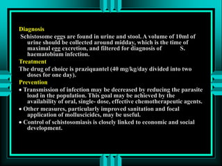 Diagnosis
Schistosome eggs are found in urine and stool. A volume of 10ml of
urine should be collected around midday, which is the time of
maximal egg excretion, and filtered for diagnosis of S.
haematobium infection.
Treatment
The drug of choice is praziquantel (40 mg/kg/day divided into two
doses for one day).
Prevention
 Transmission of infection may be decreased by reducing the parasite
load in the population. This goal may be achieved by the
availability of oral, single- dose, effective chemotherapeutic agents.
 Other measures, particularly improved sanitation and focal
application of molluscicides, may be useful.
 Control of schistosomiasis is closely linked to economic and social
development.
 