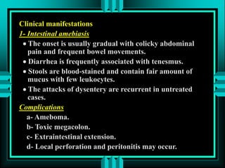 Clinical manifestations
1- Intestinal amebiasis
 The onset is usually gradual with colicky abdominal
pain and frequent bowel movements.
 Diarrhea is frequently associated with tenesmus.
 Stools are blood-stained and contain fair amount of
mucus with few leukocytes.
 The attacks of dysentery are recurrent in untreated
cases.
Complications
a- Ameboma.
b- Toxic megacolon.
c- Extraintestinal extension.
d- Local perforation and peritonitis may occur.
 